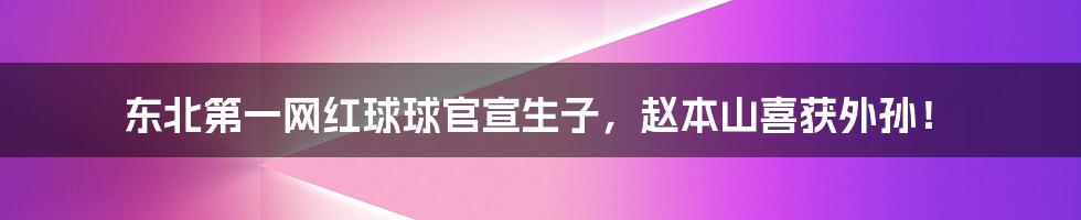 东北第一网红球球官宣生子,赵本山喜获外孙!