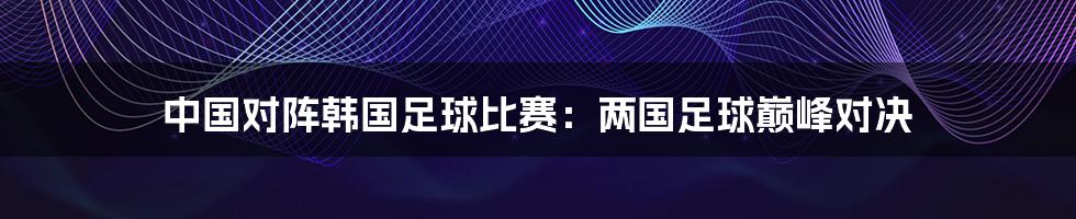 中国对阵韩国足球比赛:两国足球巅峰对决