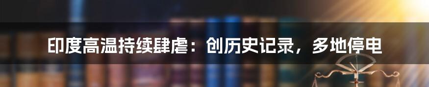 印度高温持续肆虐:创历史记录,多地停电