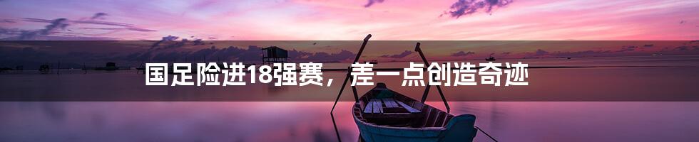 国足险进18强赛,差一点创造奇迹