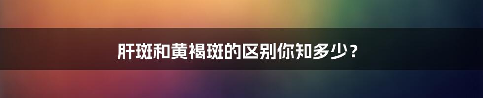肝斑和黄褐斑的区别你知多少？