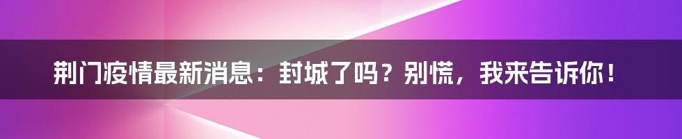 荆门疫情最新消息:封城了吗?别慌,我来告诉你!