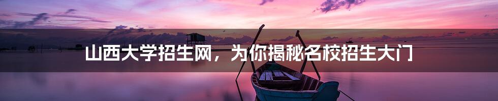 山西大学招生网,为你揭秘名校招生大门