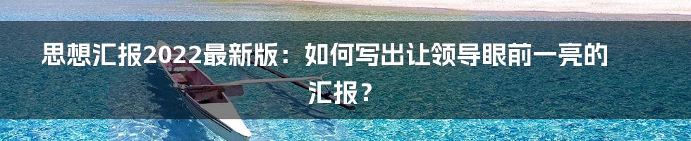 思想汇报2022最新版:如何写出让领导眼前一亮的汇报?