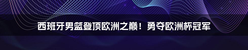 西班牙男篮登顶欧洲之巅!勇夺欧洲杯冠军