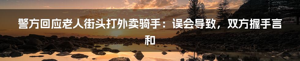 警方回应老人街头打外卖骑手:误会导致,双方握手言和