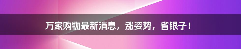 万家购物最新消息,涨姿势,省银子!