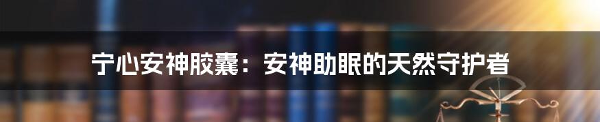宁心安神胶囊:安神助眠的天然守护者