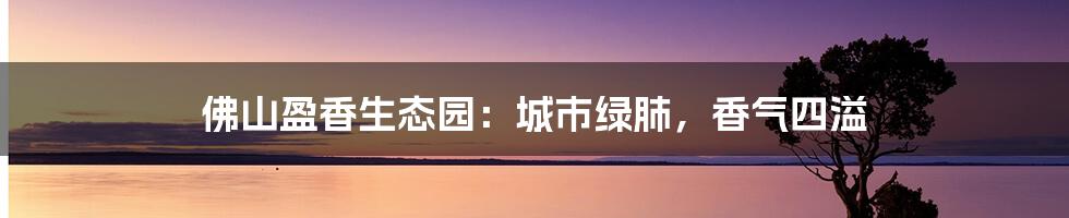 佛山盈香生态园:城市绿肺,香气四溢