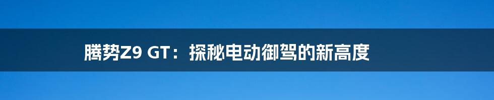 腾势Z9 GT：探秘电动御驾的新高度