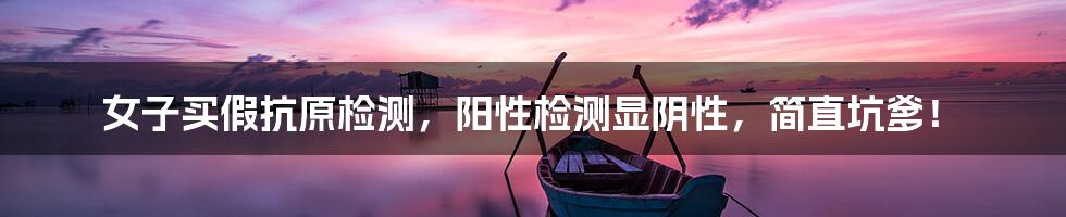 女子买假抗原检测,阳性检测显阴性,简直坑爹!