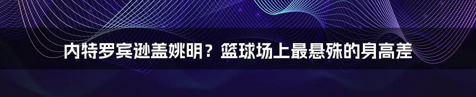 内特罗宾逊盖姚明?篮球场上最悬殊的身高差
