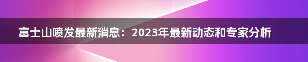 富士山喷发最新消息:2023年最新动态和专家分析