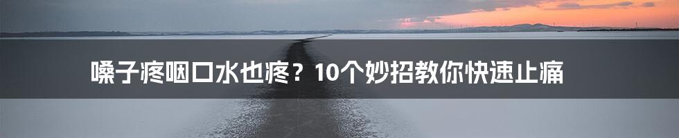 嗓子疼咽口水也疼?10个妙招教你快速止痛