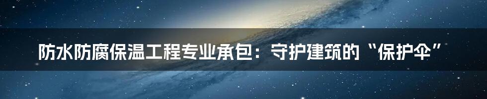 防水防腐保温工程专业承包:守护建筑的“保护伞”