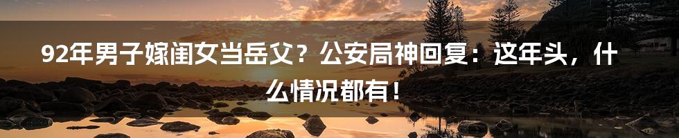 92年男子嫁闺女当岳父?公安局神回复:这年头,什么情况都有!