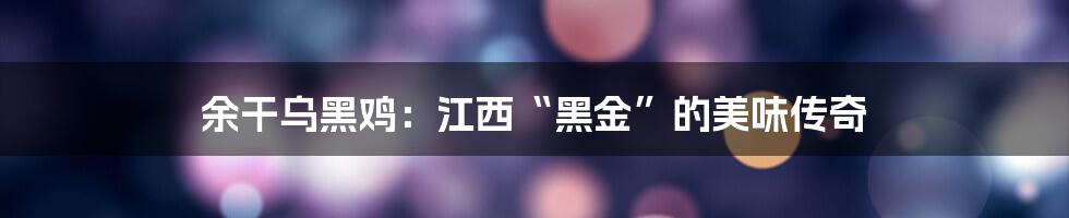 余干乌黑鸡:江西“黑金”的美味传奇