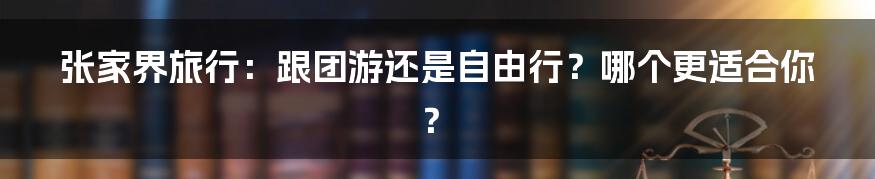 张家界旅行:跟团游还是自由行?哪个更适合你?