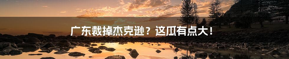 广东裁掉杰克逊?这瓜有点大!