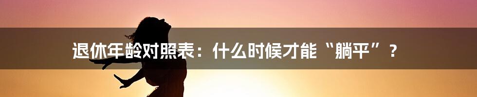退休年龄对照表:什么时候才能“躺平”?