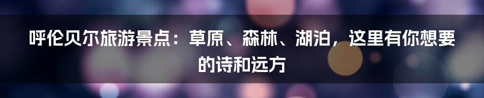 呼伦贝尔旅游景点：草原、森林、湖泊，这里有你想要的诗和远方