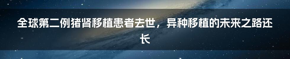 全球第二例猪肾移植患者去世,异种移植的未来之路还长