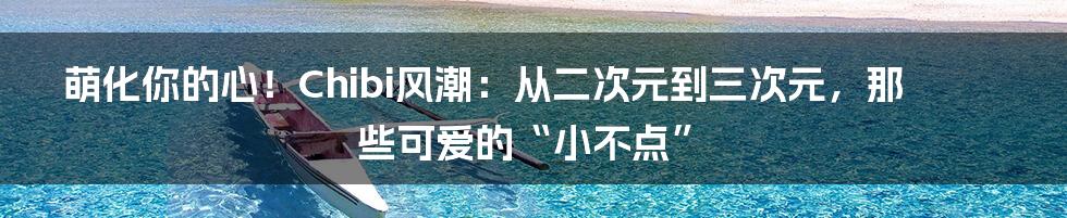 萌化你的心!Chibi风潮:从二次元到三次元,那些可爱的“小不点”