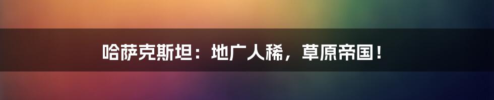 哈萨克斯坦:地广人稀,草原帝国!