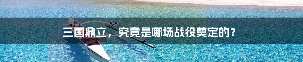 三国鼎立,究竟是哪场战役奠定的?