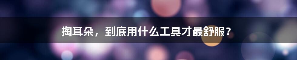掏耳朵,到底用什么工具才最舒服?