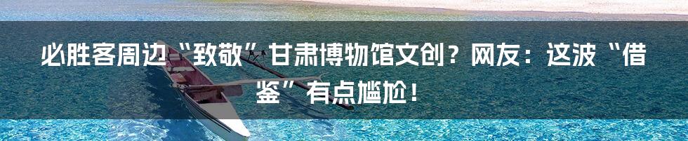 必胜客周边“致敬”甘肃博物馆文创?网友:这波“借鉴”有点尴尬!