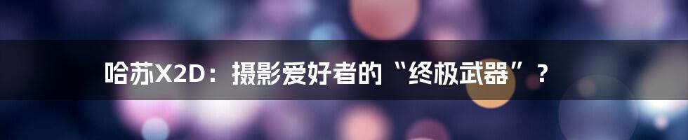 哈苏X2D:摄影爱好者的“终极武器”?