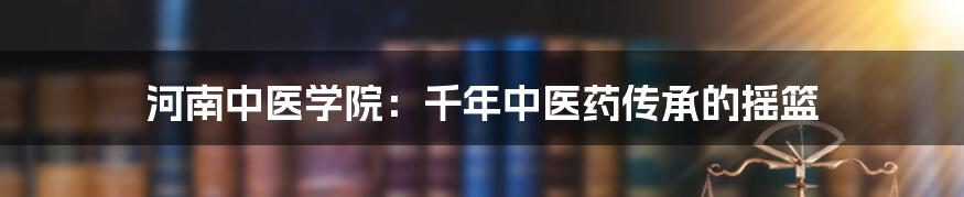 河南中医学院:千年中医药传承的摇篮
