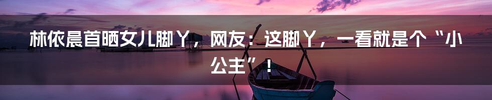 林依晨首晒女儿脚丫,网友:这脚丫,一看就是个“小公主”!