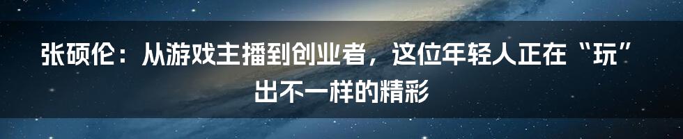 张硕伦:从游戏主播到创业者,这位年轻人正在“玩”出不一样的精彩