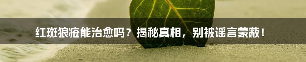 红斑狼疮能治愈吗?揭秘真相,别被谣言蒙蔽!