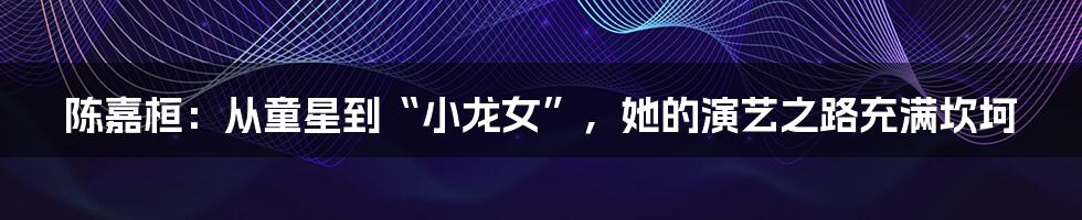 陈嘉桓:从童星到“小龙女”,她的演艺之路充满坎坷
