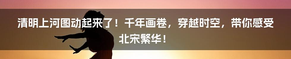 清明上河图动起来了!千年画卷,穿越时空,带你感受北宋繁华!