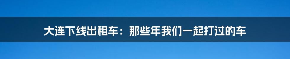 大连下线出租车:那些年我们一起打过的车