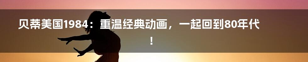 贝蒂美国1984:重温经典动画,一起回到80年代!