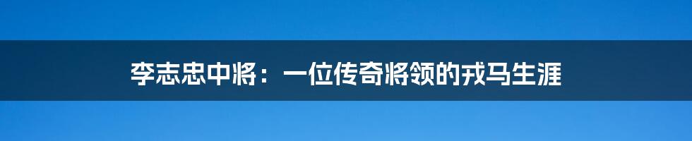 李志忠中将:一位传奇将领的戎马生涯