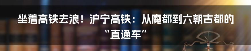 坐着高铁去浪!沪宁高铁:从魔都到六朝古都的“直通车”