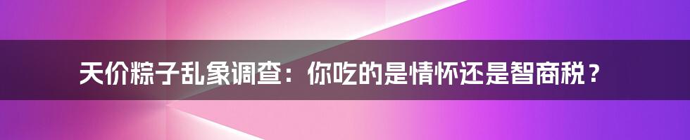 天价粽子乱象调查:你吃的是情怀还是智商税?