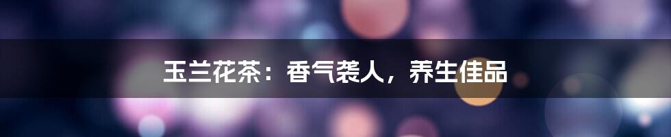 玉兰花茶:香气袭人,养生佳品