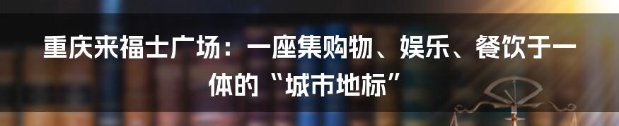 重庆来福士广场:一座集购物、娱乐、餐饮于一体的“城市地标”