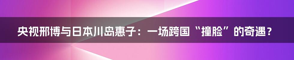 央视邢博与日本川岛惠子:一场跨国“撞脸”的奇遇?