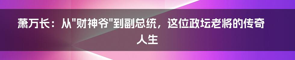萧万长:从"财神爷"到副总统,这位政坛老将的传奇人生