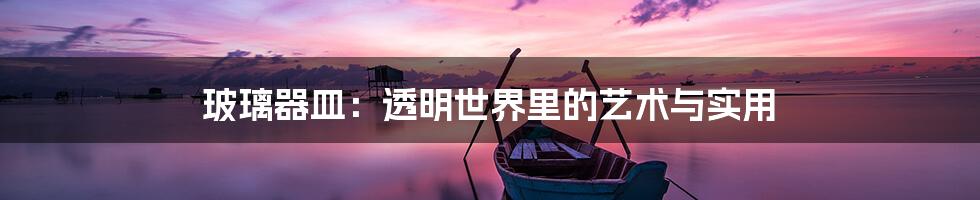 玻璃器皿:透明世界里的艺术与实用