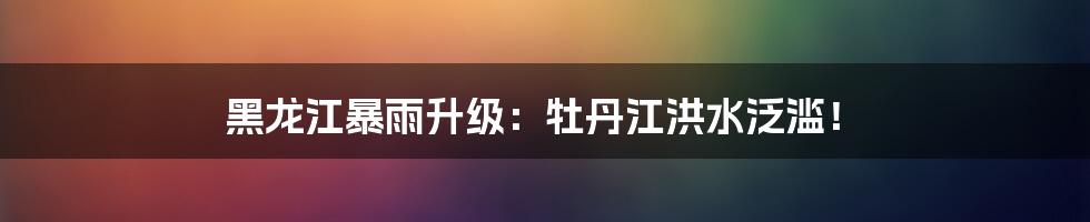 黑龙江暴雨升级:牡丹江洪水泛滥!
