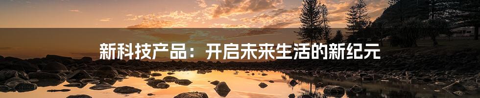 新科技产品:开启未来生活的新纪元